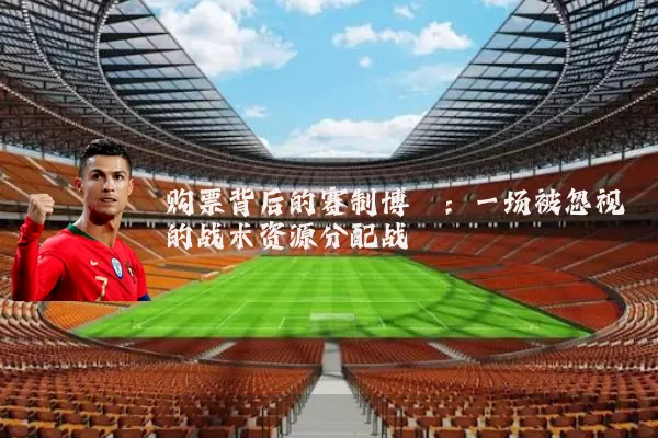 购票背后的赛制博弈：一场被忽视的战术资源分配战